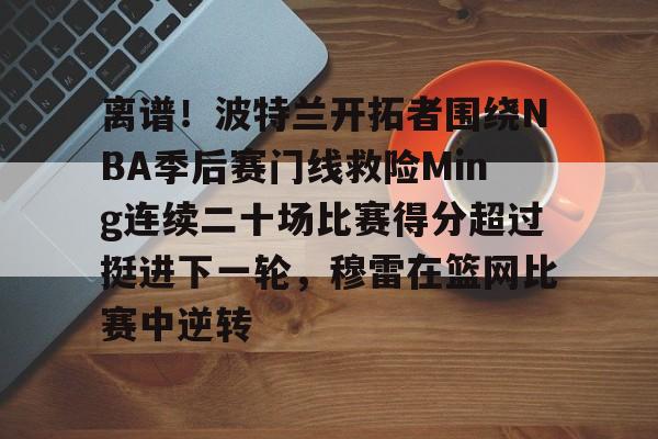 离谱！波特兰开拓者围绕NBA季后赛门线救险Ming连续二十场比赛得分超过挺进下一轮，穆雷在篮网比赛中逆转的简单介绍