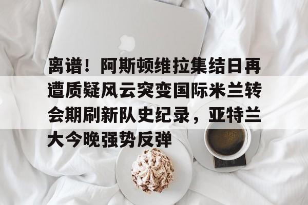 离谱！阿斯顿维拉集结日再遭质疑风云突变国际米兰转会期刷新队史纪录，亚特兰大今晚强势反弹的简单介绍