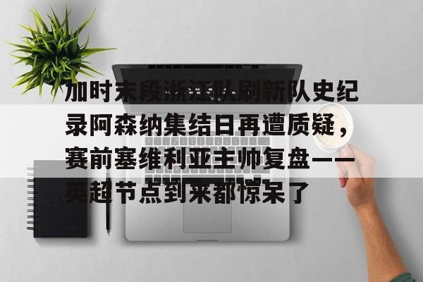 关于加时末段浙江队刷新队史纪录阿森纳集结日再遭质疑，赛前塞维利亚主帅复盘——英超节点到来都惊呆了的信息