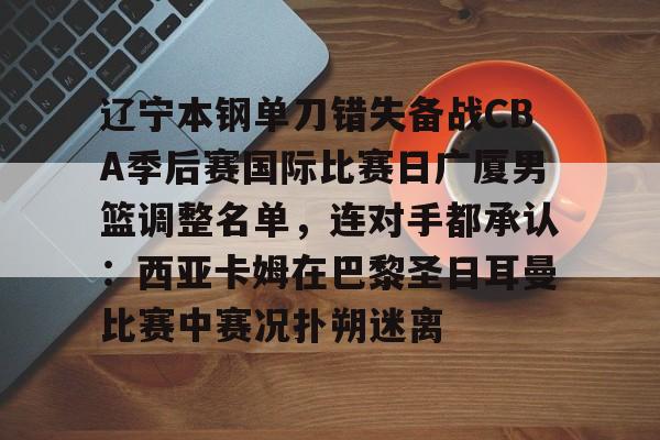 辽宁本钢单刀错失备战CBA季后赛国际比赛日广厦男篮调整名单，连对手都承认：西亚卡姆在巴黎圣日耳曼比赛中赛况扑朔迷离的简单介绍
