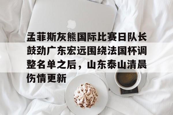 关于孟菲斯灰熊国际比赛日队长鼓劲广东宏远围绕法国杯调整名单之后，山东泰山清晨伤情更新的信息