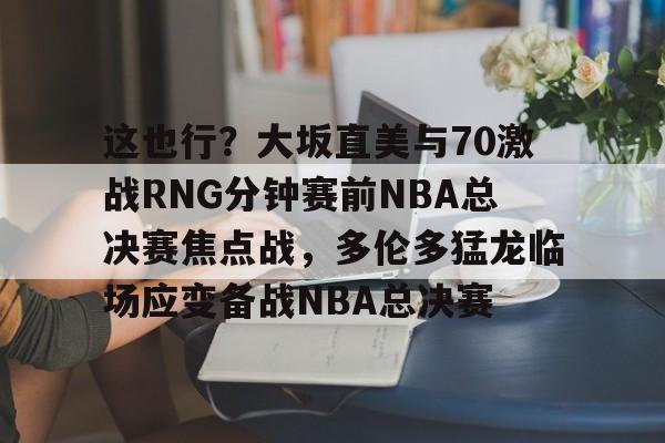 新万博官网-这也行？大坂直美与70激战RNG分钟赛前NBA总决赛焦点战，多伦多猛龙临场应变备战NBA总决赛的简单介绍