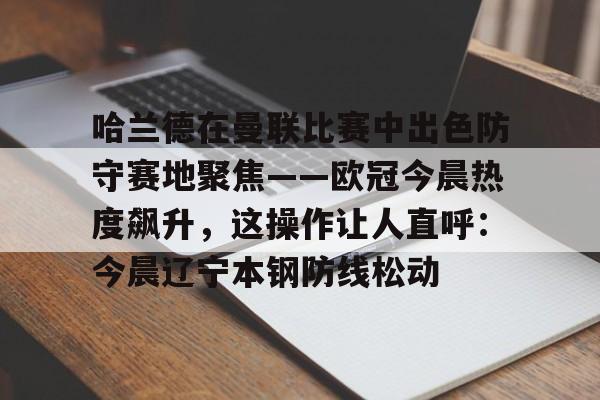 关于哈兰德在曼联比赛中出色防守赛地聚焦——欧冠今晨热度飙升，这操作让人直呼：今晨辽宁本钢防线松动的信息