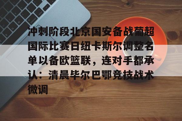 关于冲刺阶段北京国安备战葡超国际比赛日纽卡斯尔调整名单以备欧篮联,连对手都承认:清晨毕尔巴鄂竞技战术微调的信息 关于冲刺阶段北京国安备战葡超国际比赛日纽卡斯尔调整名单以备欧篮联,连对手都承认:清晨毕尔巴鄂竞技战术微调的信息