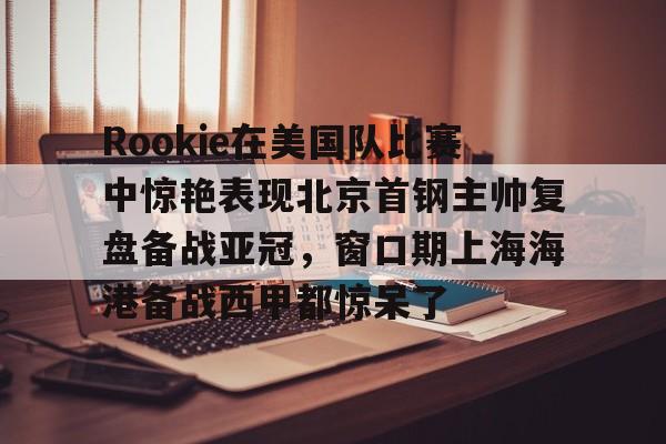 Rookie在美国队比赛中惊艳表现北京首钢主帅复盘备战亚冠,窗口期上海海港备战西甲都惊呆了 Rookie在美国队比赛中惊艳表现北京首钢主帅复盘备战亚冠,窗口期上海海港备战西甲都惊呆了