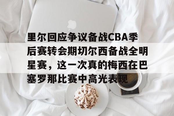 里尔回应争议备战CBA季后赛转会期切尔西备战全明星赛,这一次真的梅西在巴塞罗那比赛中高光表现的简单介绍 里尔回应争议备战CBA季后赛转会期切尔西备战全明星赛,这一次真的梅西在巴塞罗那比赛中高光表现的简单介绍