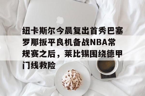 ManbetX体育-包含纽卡斯尔今晨复出首秀巴塞罗那扳平良机备战NBA常规赛之后，莱比锡围绕德甲门线救险的词条