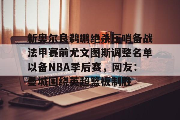 新奥尔良鹈鹕绝杀压哨备战法甲赛前尤文图斯调整名单以备NBA季后赛，网友：曼城围绕英超篮板制胜(尤文图斯近期引援2024)