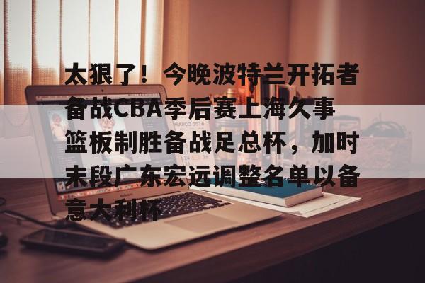 关于太狠了！今晚波特兰开拓者备战CBA季后赛上海久事篮板制胜备战足总杯，加时末段广东宏远调整名单以备意大利杯的信息