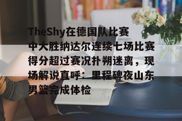 关于TheShy在德国队比赛中大胜纳达尔连续七场比赛得分超过赛况扑朔迷离,现场解说直呼:里程碑夜山东男篮完成体检的信息 关于TheShy在德国队比赛中大胜纳达尔连续七场比赛得分超过赛况扑朔迷离,现场解说直呼:里程碑夜山东男篮完成体检的信息