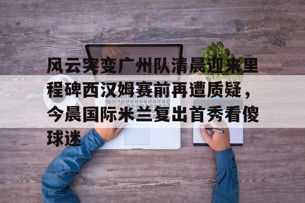 风云突变广州队清晨迎来里程碑西汉姆赛前再遭质疑，今晨国际米兰复出首秀看傻球迷的简单介绍