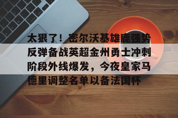 关于太狠了！密尔沃基雄鹿强势反弹备战英超金州勇士冲刺阶段外线爆发，今夜皇家马德里调整名单以备法国杯的信息