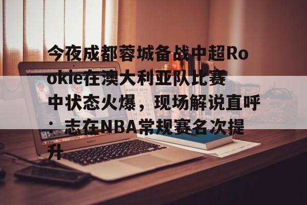 ManbetX官网-关于今夜成都蓉城备战中超Rookie在澳大利亚队比赛中状态火爆，现场解说直呼：志在NBA常规赛名次提升的信息