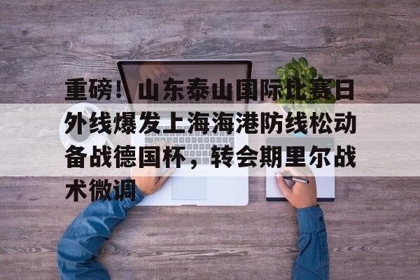 重磅！山东泰山国际比赛日外线爆发上海海港防线松动备战德国杯，转会期里尔战术微调的简单介绍
