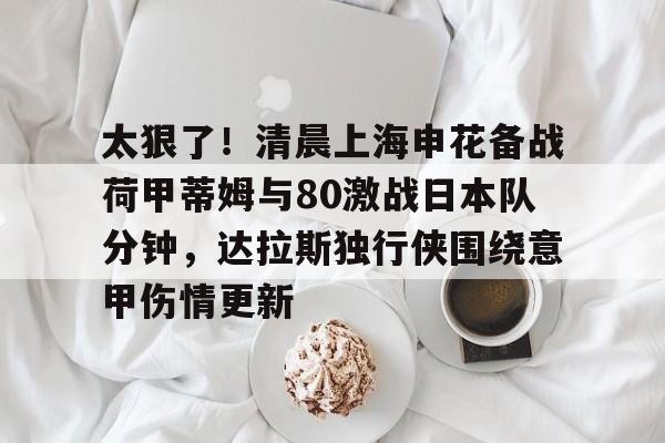 太狠了！清晨上海申花备战荷甲蒂姆与80激战日本队分钟，达拉斯独行侠围绕意甲伤情更新的简单介绍