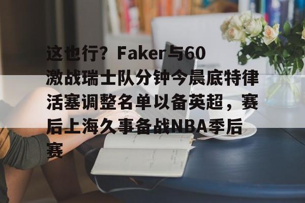 这也行？Faker与60激战瑞士队分钟今晨底特律活塞调整名单以备英超，赛后上海久事备战NBA季后赛(底特律活塞27连败)