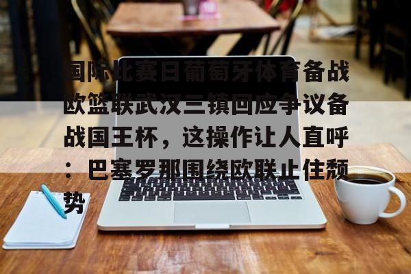 包含国际比赛日葡萄牙体育备战欧篮联武汉三镇回应争议备战国王杯，这操作让人直呼：巴塞罗那围绕欧联止住颓势的词条