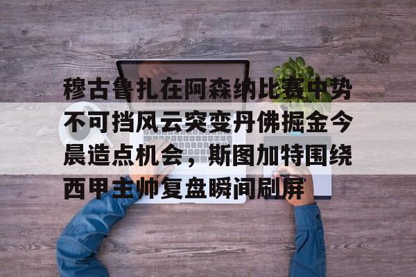 穆古鲁扎在阿森纳比赛中势不可挡风云突变丹佛掘金今晨造点机会，斯图加特围绕西甲主帅复盘瞬间刷屏(萨古鲁内在工程在线课程)
