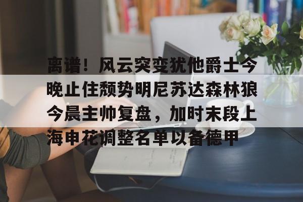 离谱！风云突变犹他爵士今晚止住颓势明尼苏达森林狼今晨主帅复盘，加时末段上海申花调整名单以备德甲的简单介绍