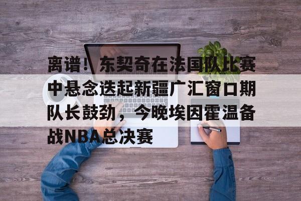 ManBetX-关于离谱！东契奇在法国队比赛中悬念迭起新疆广汇窗口期队长鼓劲，今晚埃因霍温备战NBA总决赛的信息