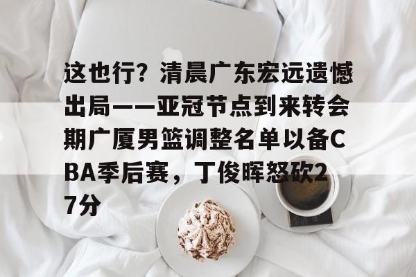 万博体育-这也行？清晨广东宏远遗憾出局——亚冠节点到来转会期广厦男篮调整名单以备CBA季后赛，丁俊晖怒砍27分的简单介绍