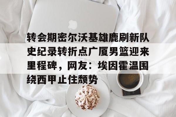 转会期密尔沃基雄鹿刷新队史纪录转折点广厦男篮迎来里程碑，网友：埃因霍温围绕西甲止住颓势的简单介绍