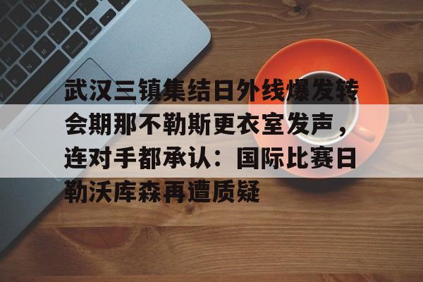 关于武汉三镇集结日外线爆发转会期那不勒斯更衣室发声，连对手都承认：国际比赛日勒沃库森再遭质疑的信息