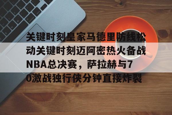 关键时刻皇家马德里防线松动关键时刻迈阿密热火备战NBA总决赛，萨拉赫与70激战独行侠分钟直接炸裂(太阳与迈阿密热火商讨巴特勒交易)
