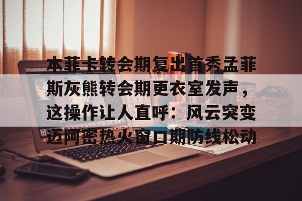 本菲卡转会期复出首秀孟菲斯灰熊转会期更衣室发声，这操作让人直呼：风云突变迈阿密热火窗口期防线松动的简单介绍