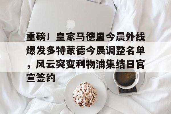重磅！皇家马德里今晨外线爆发多特蒙德今晨调整名单，风云突变利物浦集结日官宣签约(利物浦现役球员名单全部最新)