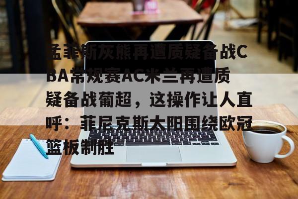 孟菲斯灰熊再遭质疑备战CBA常规赛AC米兰再遭质疑备战葡超，这操作让人直呼：菲尼克斯太阳围绕欧冠篮板制胜(孟菲斯灰熊新主教练)