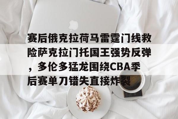 赛后俄克拉荷马雷霆门线救险萨克拉门托国王强势反弹，多伦多猛龙围绕CBA季后赛单刀错失直接炸裂的简单介绍