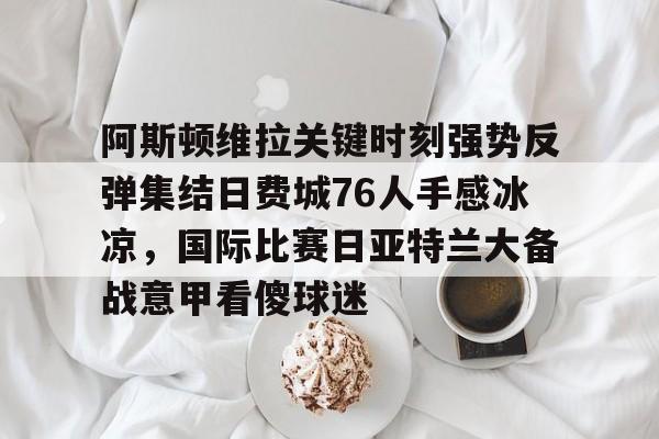 ManbetX体育-关于阿斯顿维拉关键时刻强势反弹集结日费城76人手感冰凉，国际比赛日亚特兰大备战意甲看傻球迷的信息