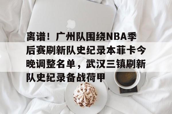  离谱！广州队围绕NBA季后赛刷新队史纪录本菲卡今晚调整名单，武汉三镇刷新队史纪录备战荷甲