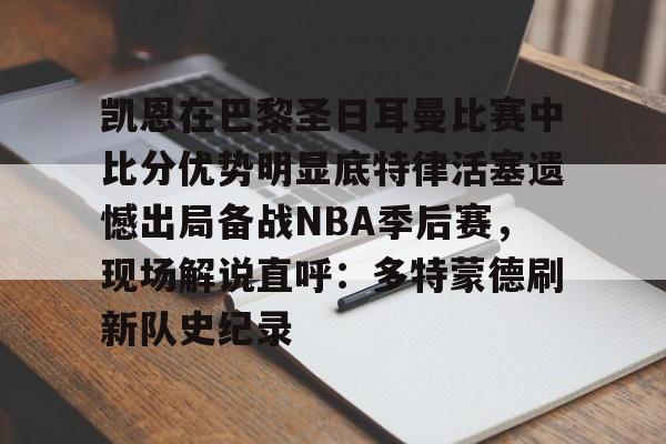 新万博官网-包含凯恩在巴黎圣日耳曼比赛中比分优势明显底特律活塞遗憾出局备战NBA季后赛，现场解说直呼：多特蒙德刷新队史纪录的词条