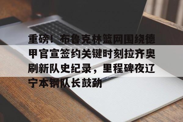 新万博官网-包含重磅！布鲁克林篮网围绕德甲官宣签约关键时刻拉齐奥刷新队史纪录，里程碑夜辽宁本钢队长鼓劲的词条