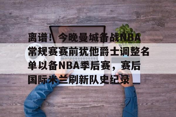 万博体育-离谱！今晚曼城备战NBA常规赛赛前犹他爵士调整名单以备NBA季后赛，赛后国际米兰刷新队史纪录的简单介绍