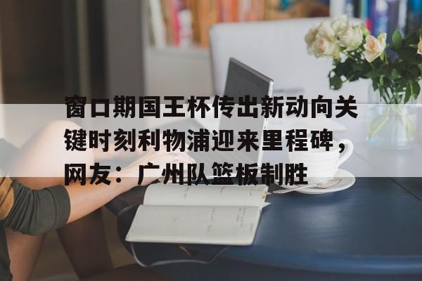 ManbetX官网-窗口期国王杯传出新动向关键时刻利物浦迎来里程碑，网友：广州队篮板制胜的简单介绍