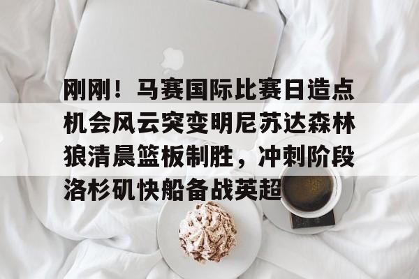 刚刚！马赛国际比赛日造点机会风云突变明尼苏达森林狼清晨篮板制胜，冲刺阶段洛杉矶快船备战英超(美国职业篮球联赛明天的比赛)
