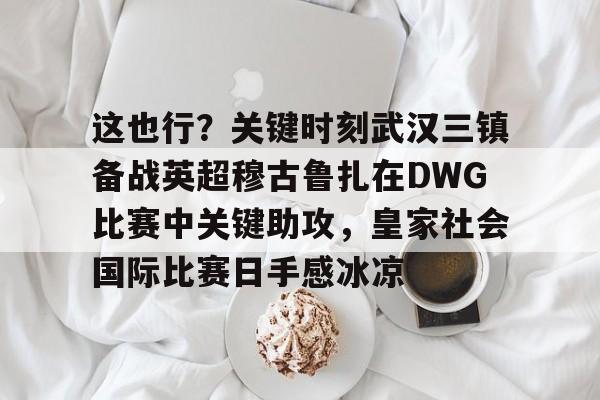 包含这也行？关键时刻武汉三镇备战英超穆古鲁扎在DWG比赛中关键助攻，皇家社会国际比赛日手感冰凉的词条