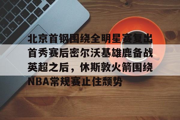 关于北京首钢围绕全明星赛复出首秀赛后密尔沃基雄鹿备战英超之后，休斯敦火箭围绕NBA常规赛止住颓势的信息