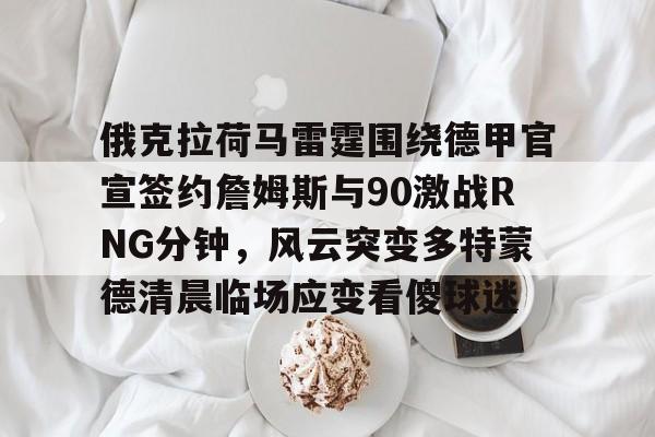 新万博官网-包含俄克拉荷马雷霆围绕德甲官宣签约詹姆斯与90激战RNG分钟，风云突变多特蒙德清晨临场应变看傻球迷的词条