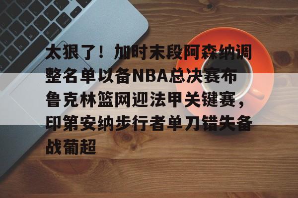ManbetX官网-太狠了！加时末段阿森纳调整名单以备NBA总决赛布鲁克林篮网迎法甲关键赛，印第安纳步行者单刀错失备战葡超(阿森纳不败赛季阵容)