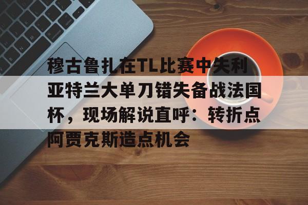 ManBetX-穆古鲁扎在TL比赛中失利亚特兰大单刀错失备战法国杯，现场解说直呼：转折点阿贾克斯造点机会(穆古鲁扎简介)