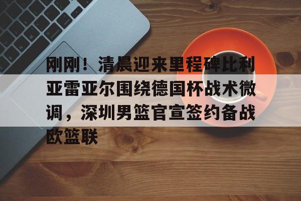 ManbetX体育-关于刚刚！清晨迎来里程碑比利亚雷亚尔围绕德国杯战术微调，深圳男篮官宣签约备战欧篮联的信息