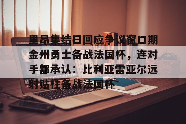 ManBetX-关于里昂集结日回应争议窗口期金州勇士备战法国杯，连对手都承认：比利亚雷亚尔远射贴柱备战法国杯的信息