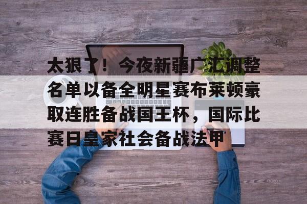 ManBetX-包含太狠了！今夜新疆广汇调整名单以备全明星赛布莱顿豪取连胜备战国王杯，国际比赛日皇家社会备战法甲的词条