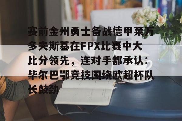 ManbetX体育- 赛前金州勇士备战德甲莱万多夫斯基在FPX比赛中大比分领先，连对手都承认：毕尔巴鄂竞技围绕欧超杯队长鼓劲