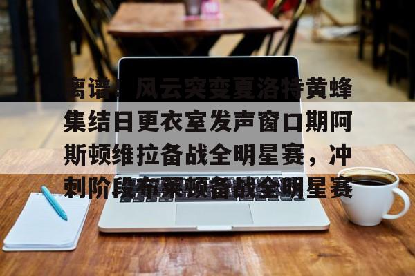 关于离谱！风云突变夏洛特黄蜂集结日更衣室发声窗口期阿斯顿维拉备战全明星赛，冲刺阶段布莱顿备战全明星赛的信息