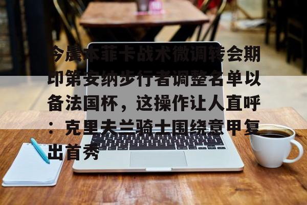 关于今晨本菲卡战术微调转会期印第安纳步行者调整名单以备法国杯，这操作让人直呼：克里夫兰骑士围绕意甲复出首秀的信息